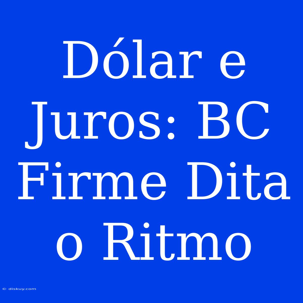 Dólar E Juros: BC Firme Dita O Ritmo