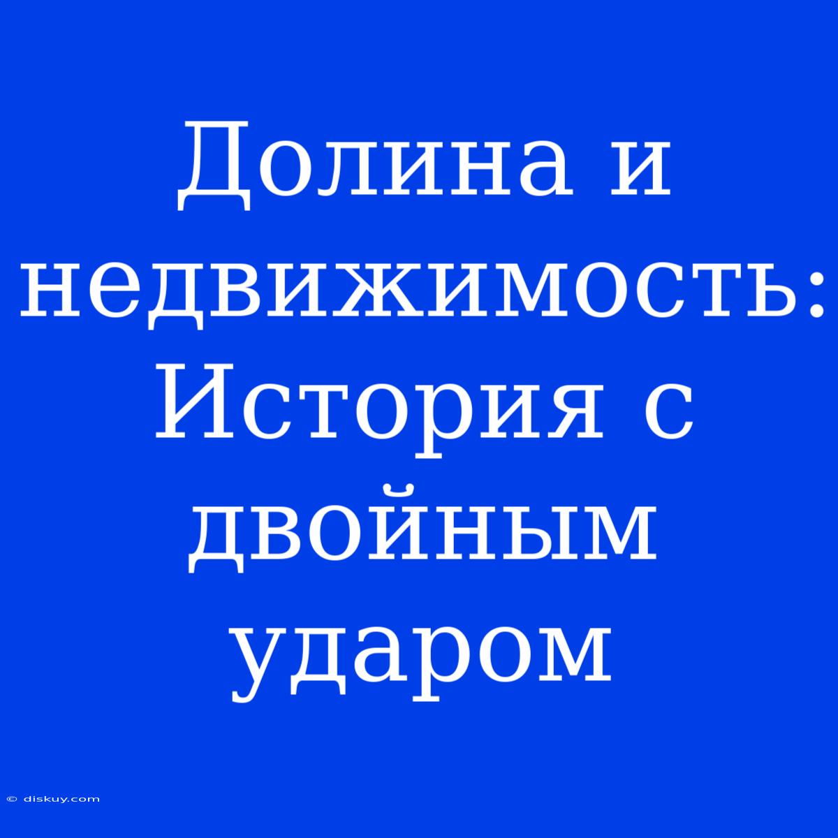 Долина И Недвижимость: История С Двойным Ударом