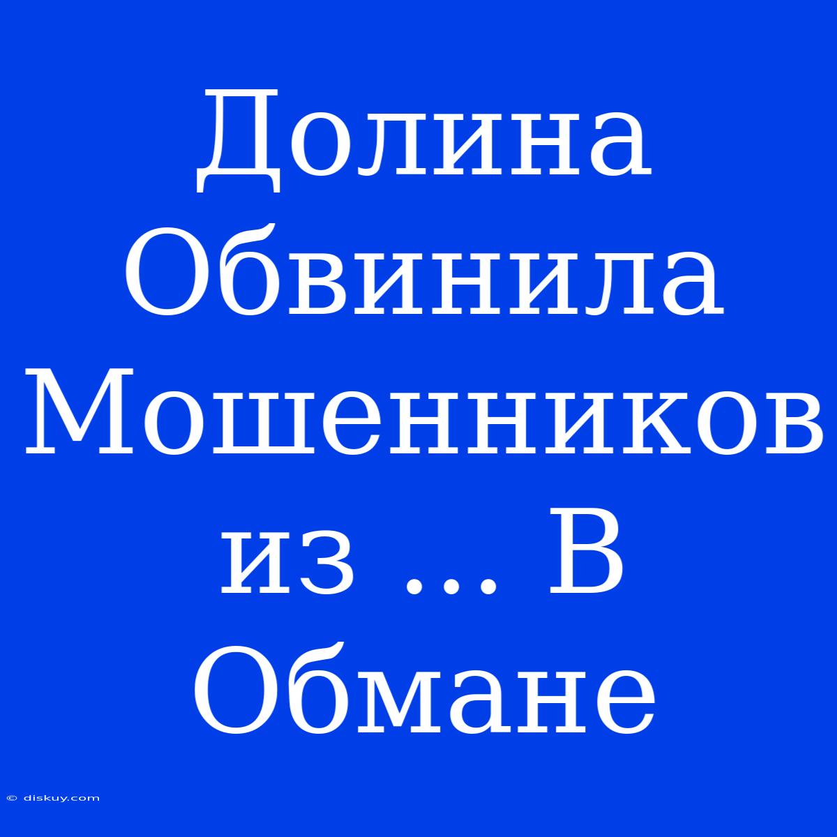 Долина Обвинила Мошенников Из ... В Обмане