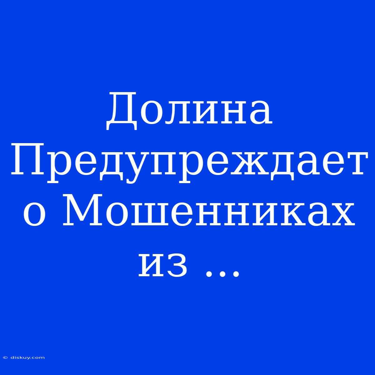 Долина Предупреждает О Мошенниках Из ...