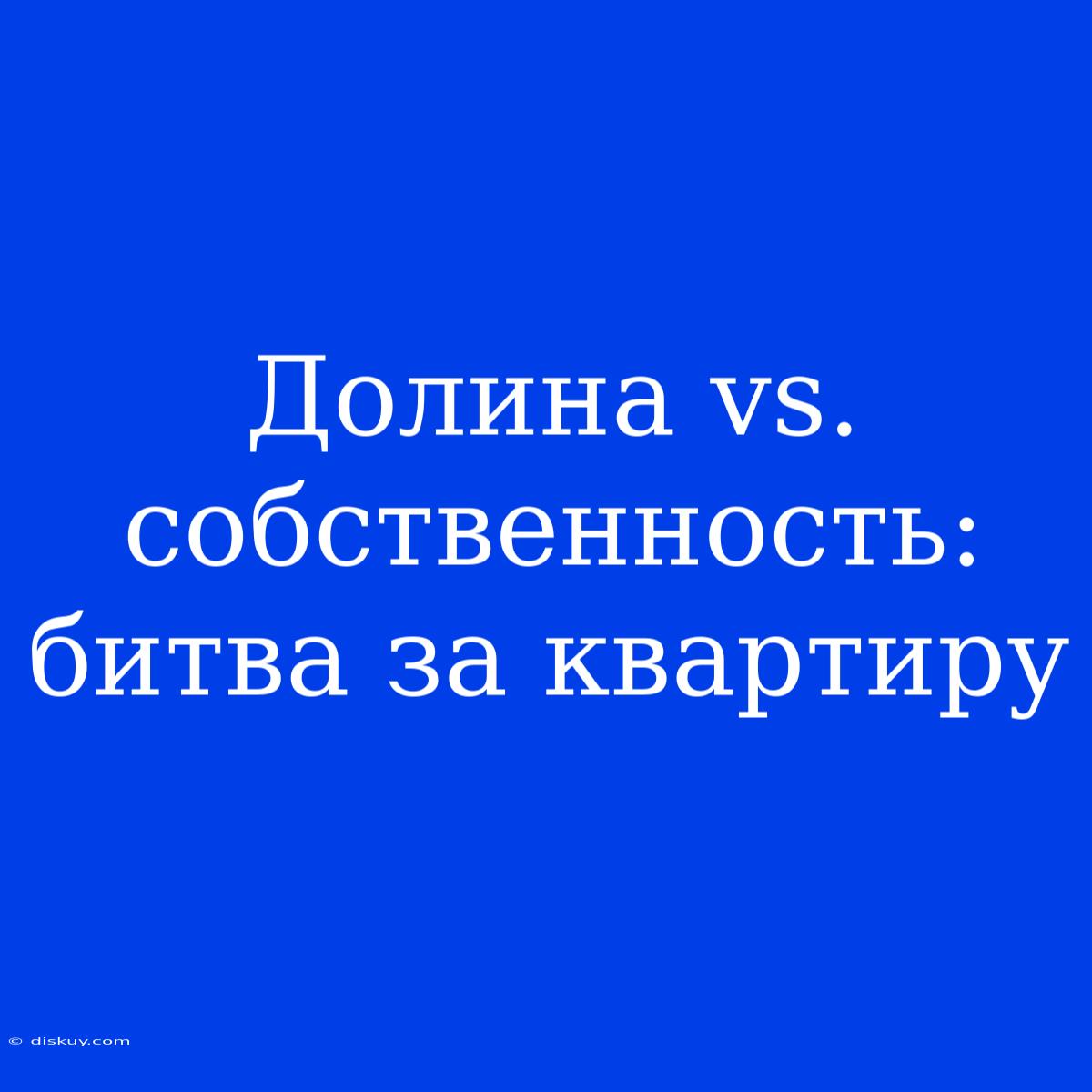 Долина Vs. Собственность: Битва За Квартиру