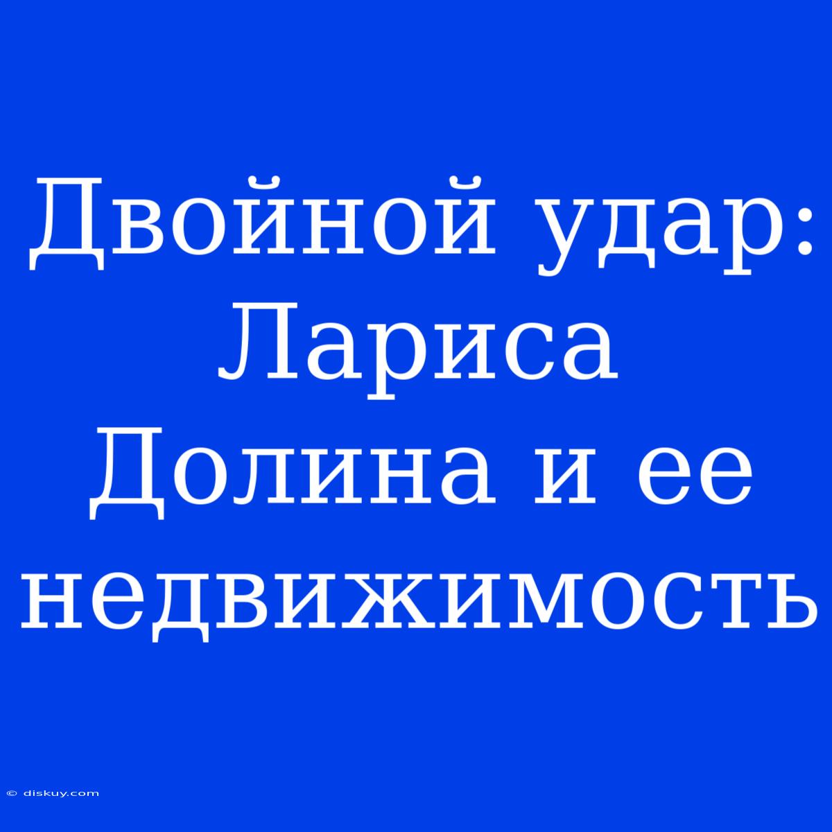 Двойной Удар: Лариса Долина И Ее Недвижимость