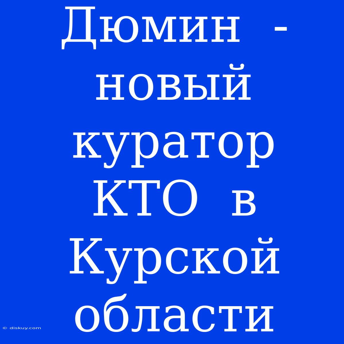 Дюмин  -  Новый Куратор  КТО  В Курской Области