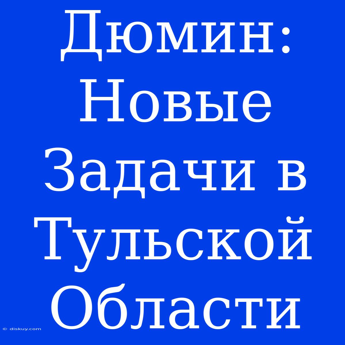 Дюмин: Новые Задачи В Тульской Области