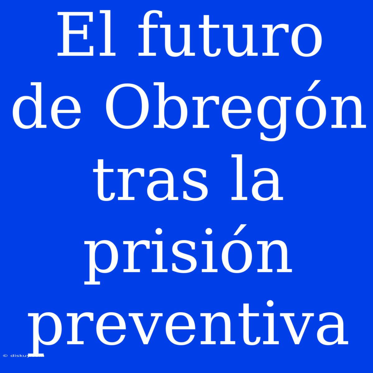 El Futuro De Obregón Tras La Prisión Preventiva