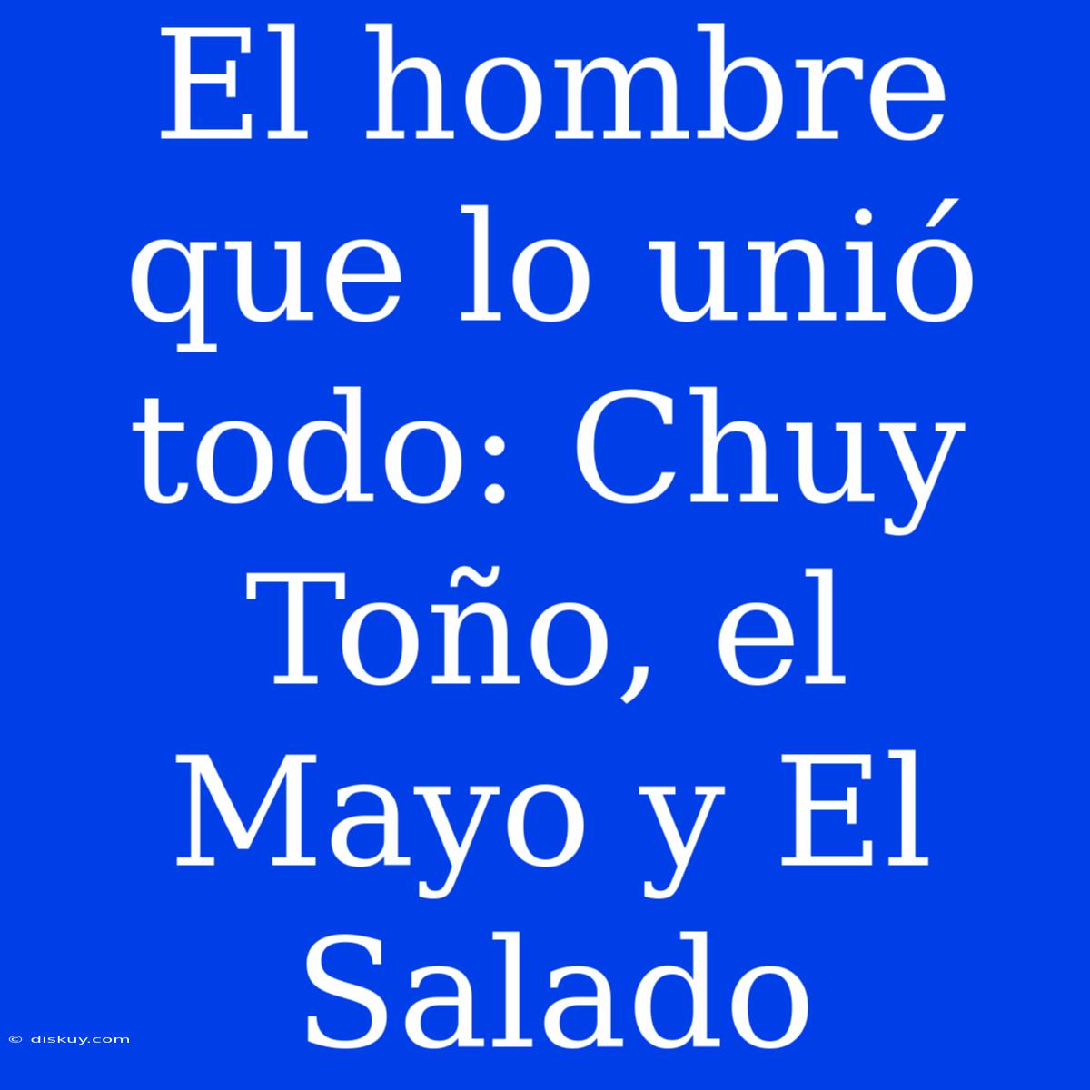 El Hombre Que Lo Unió Todo: Chuy Toño, El Mayo Y El Salado