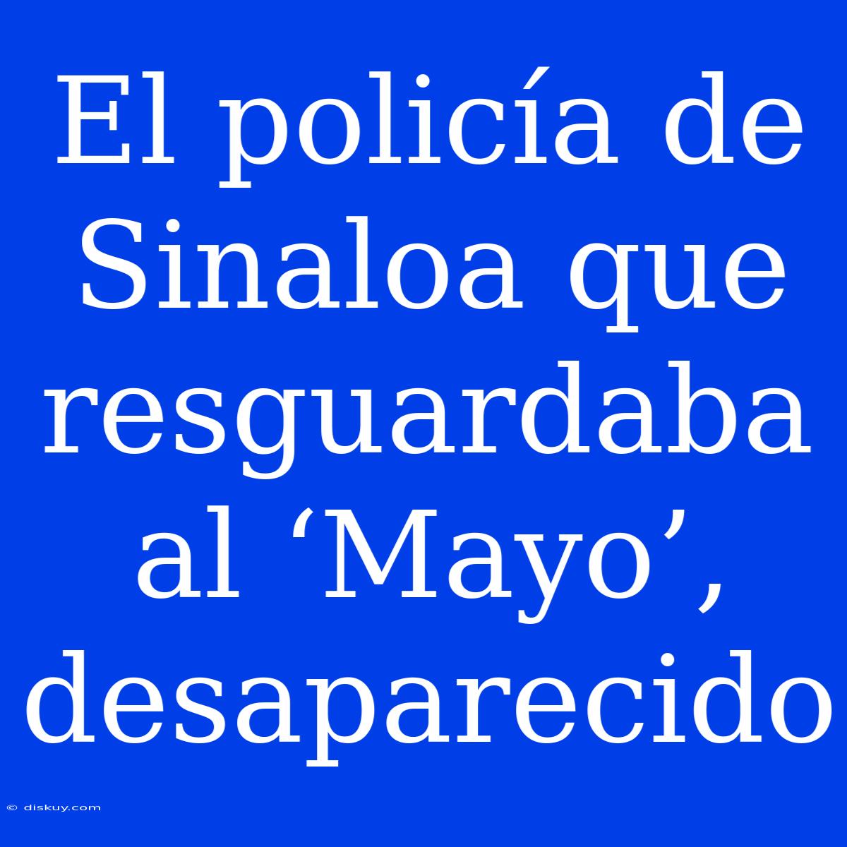 El Policía De Sinaloa Que Resguardaba Al ‘Mayo’, Desaparecido