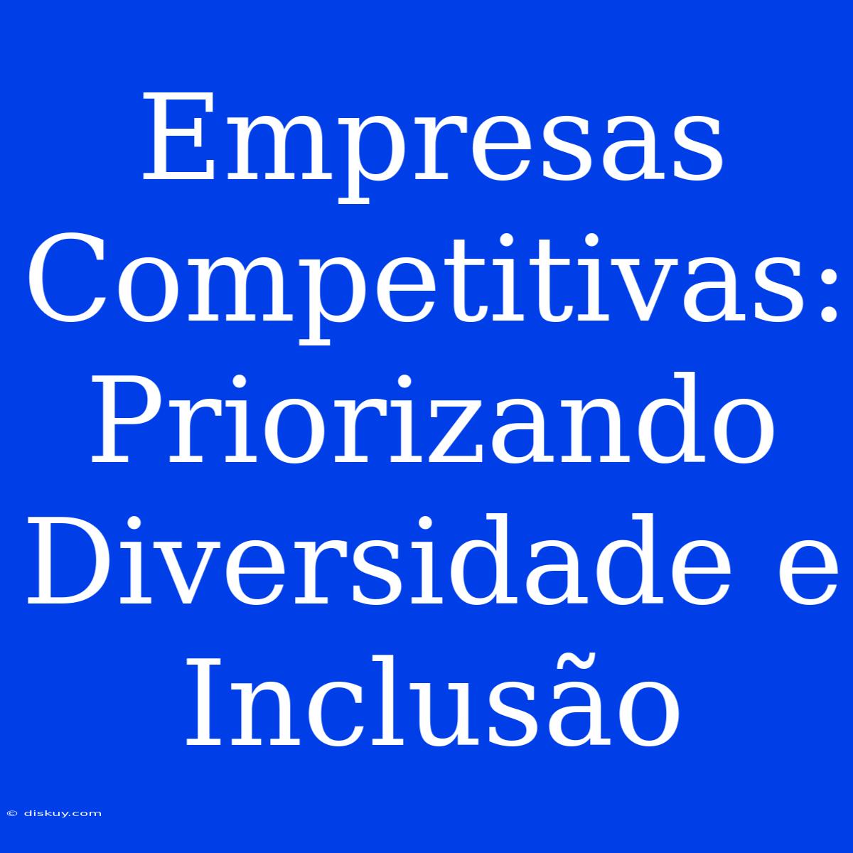 Empresas Competitivas: Priorizando Diversidade E Inclusão