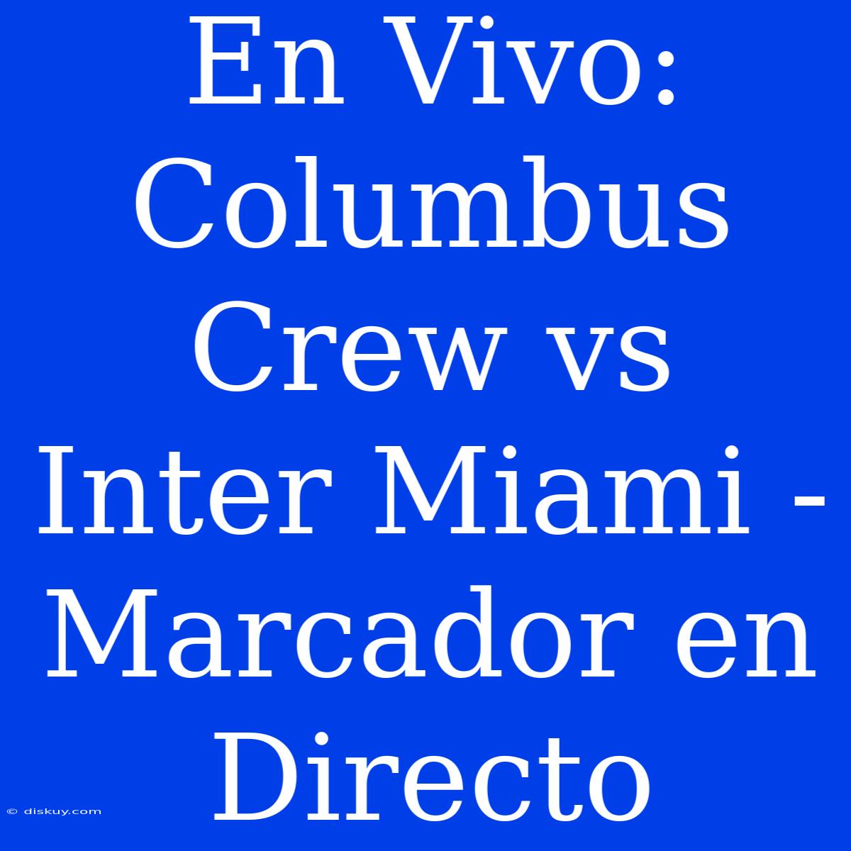 En Vivo: Columbus Crew Vs Inter Miami - Marcador En Directo