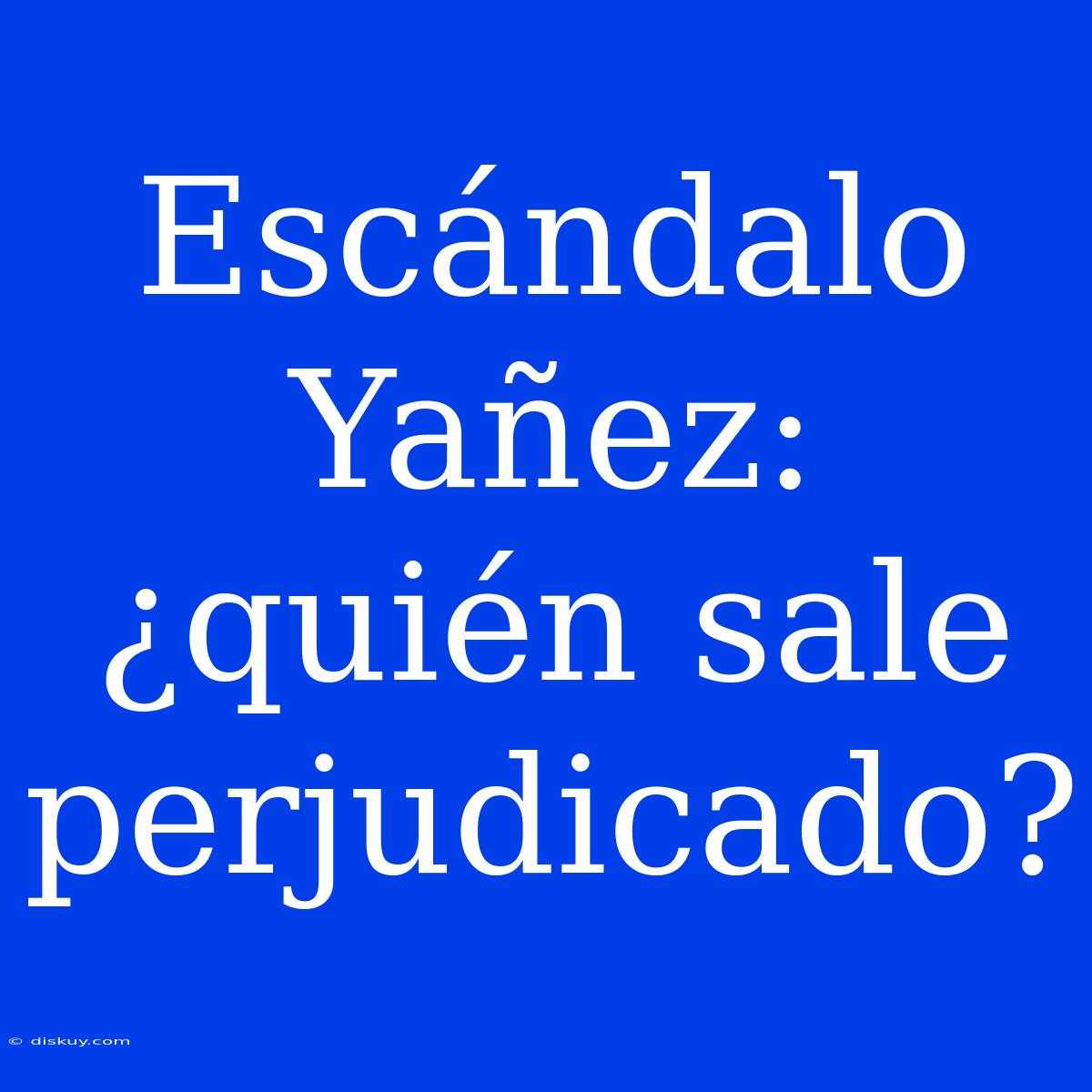 Escándalo Yañez: ¿quién Sale Perjudicado?