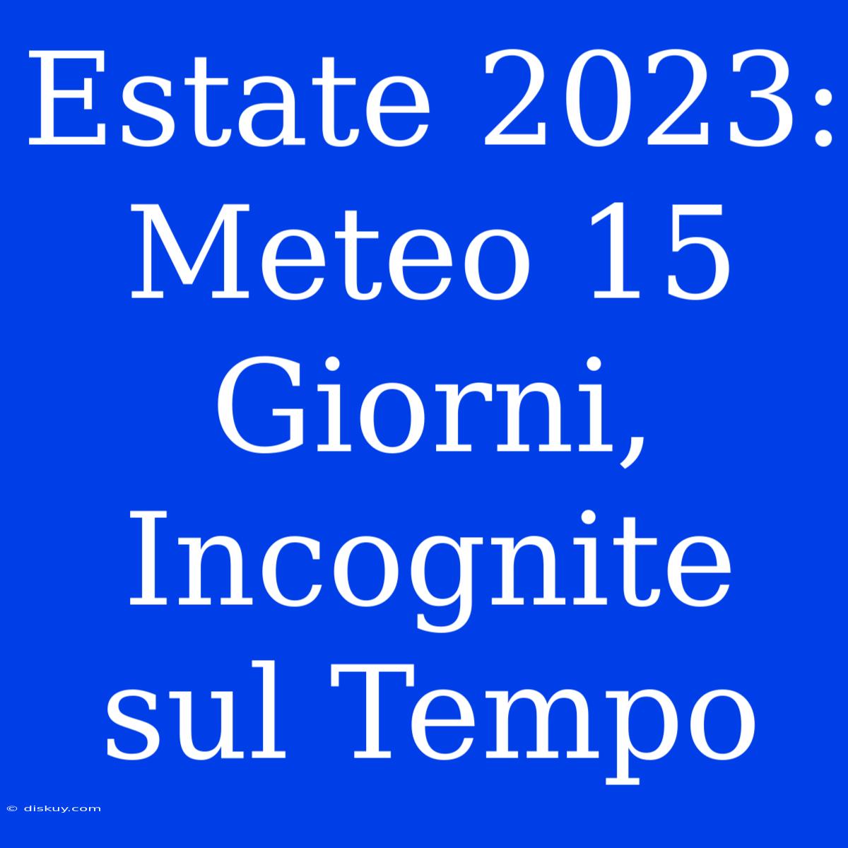 Estate 2023: Meteo 15 Giorni, Incognite Sul Tempo