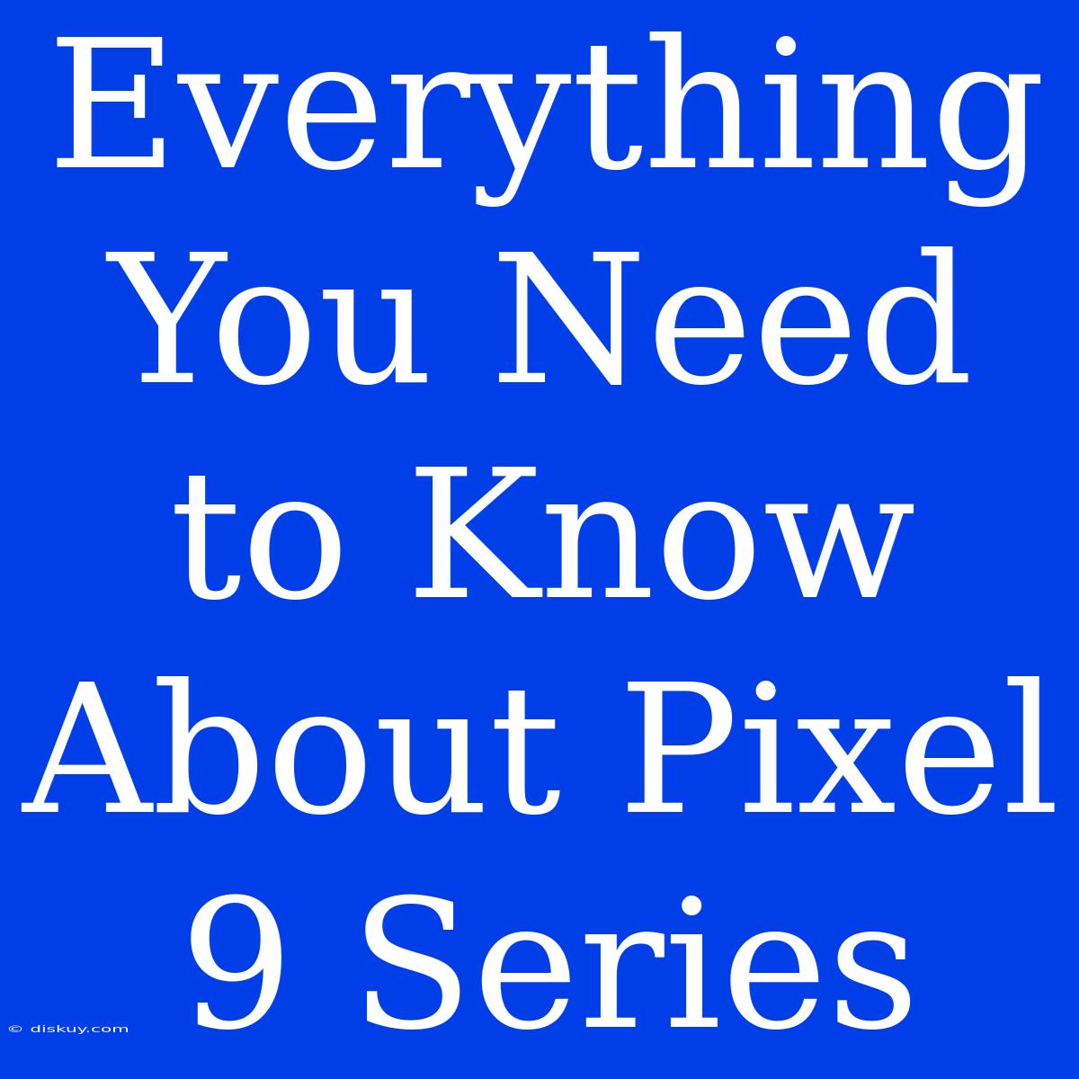 Everything You Need To Know About Pixel 9 Series