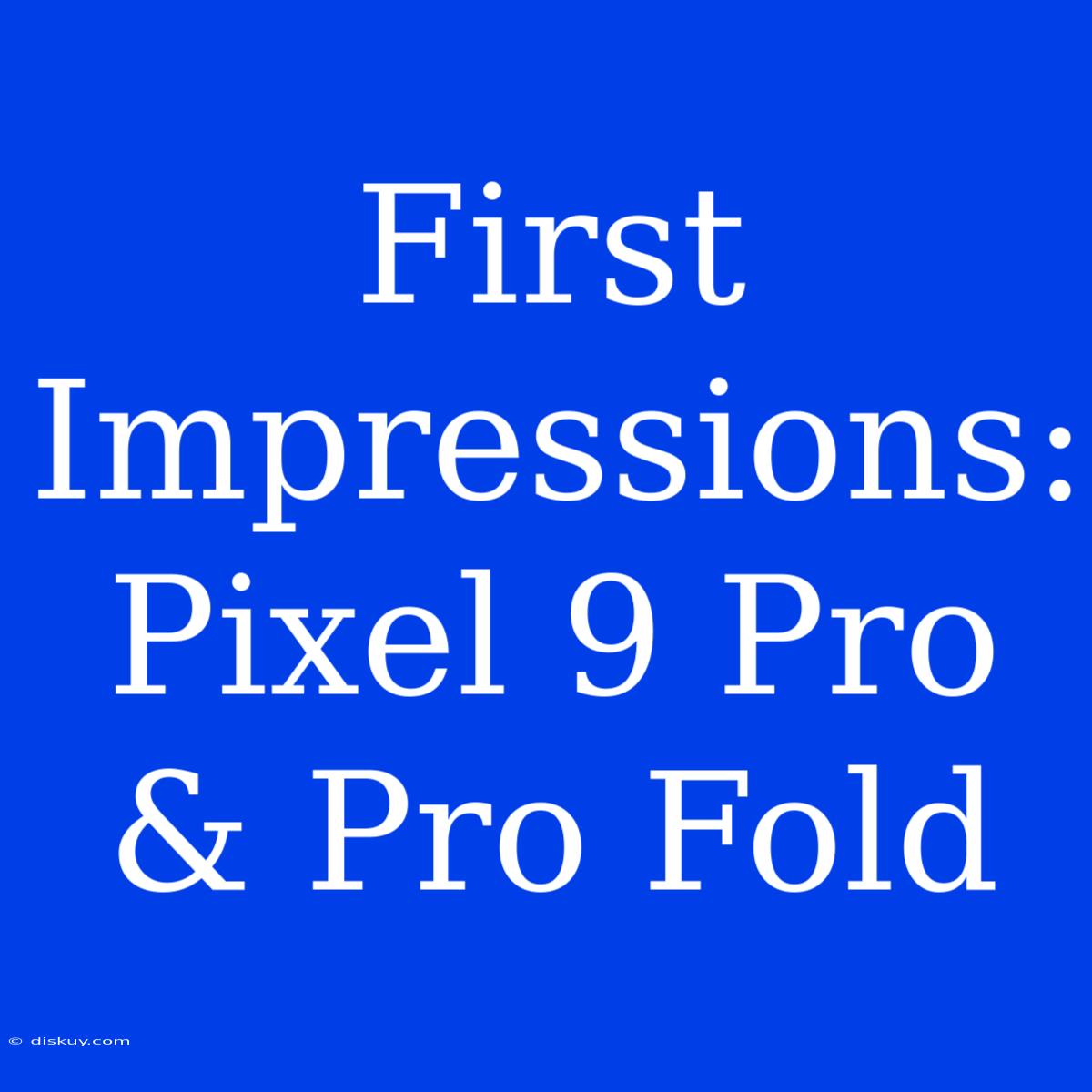 First Impressions: Pixel 9 Pro & Pro Fold