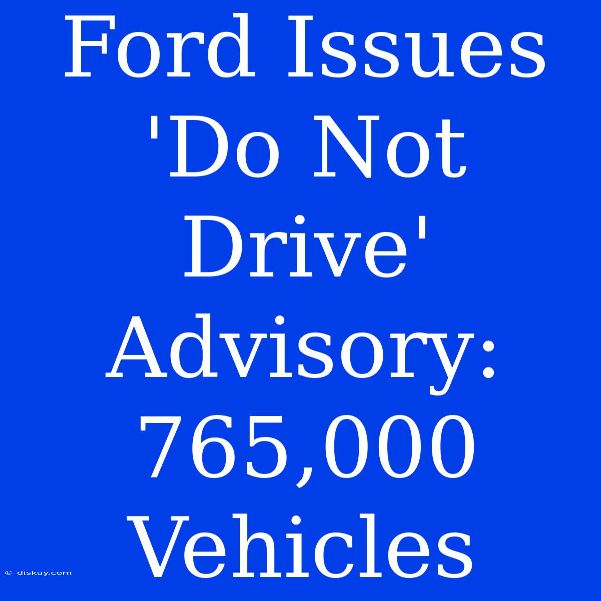 Ford Issues 'Do Not Drive' Advisory: 765,000 Vehicles