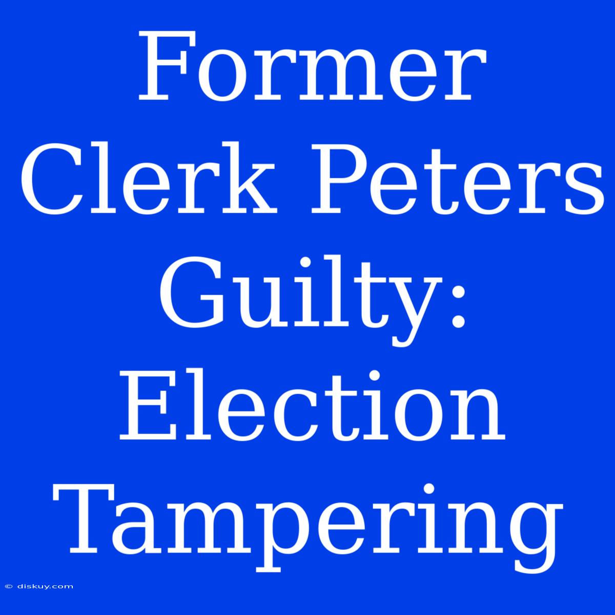 Former Clerk Peters Guilty: Election Tampering