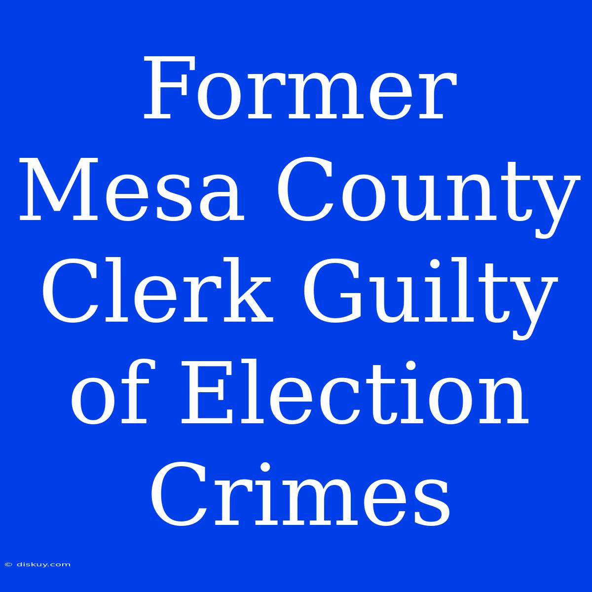 Former Mesa County Clerk Guilty Of Election Crimes