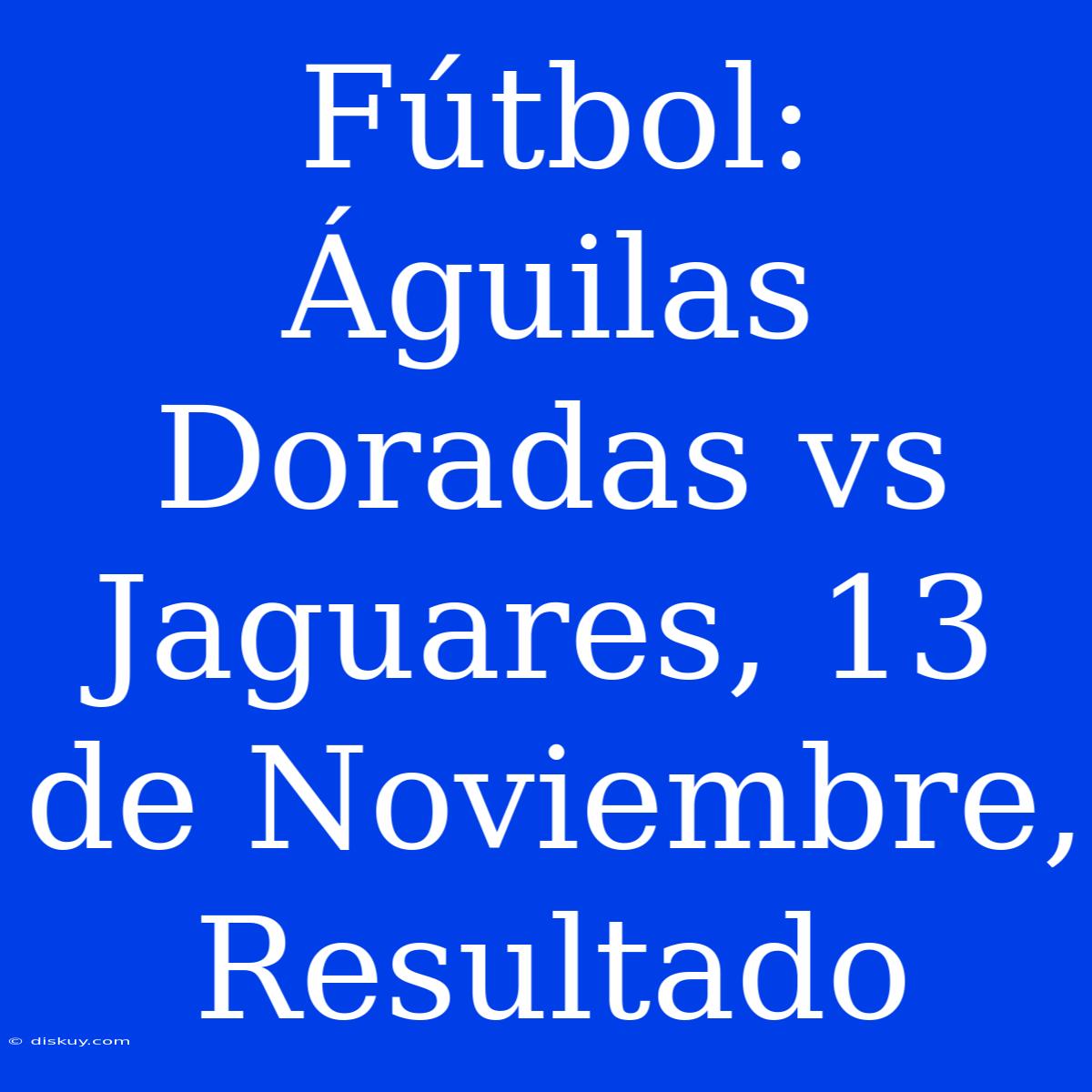 Fútbol: Águilas Doradas Vs Jaguares, 13 De Noviembre, Resultado