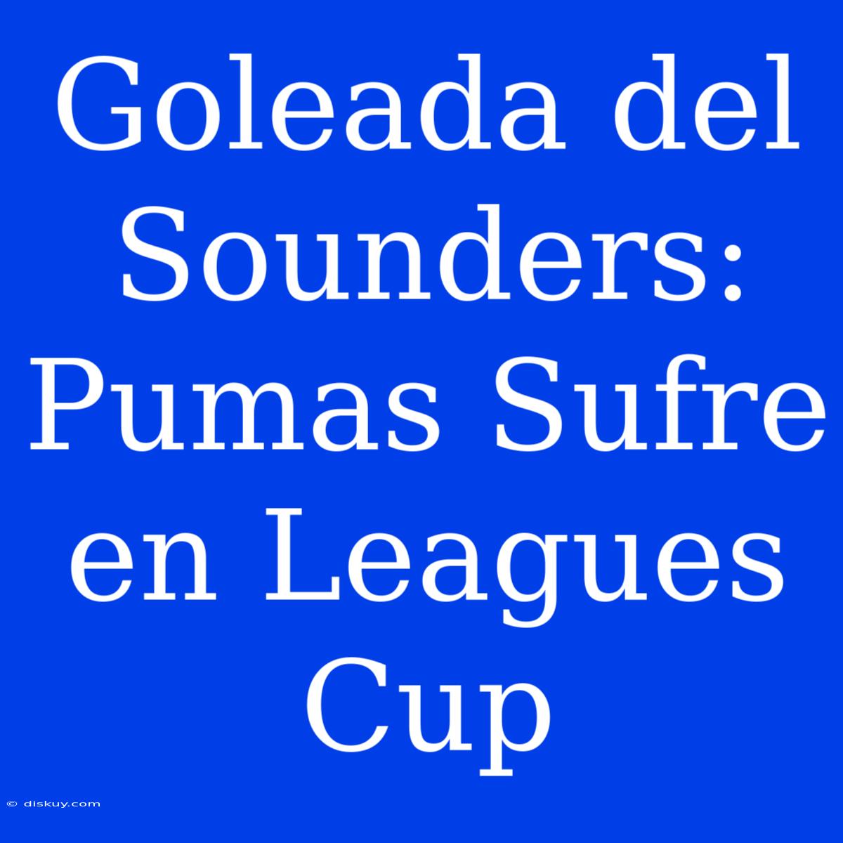 Goleada Del Sounders: Pumas Sufre En Leagues Cup