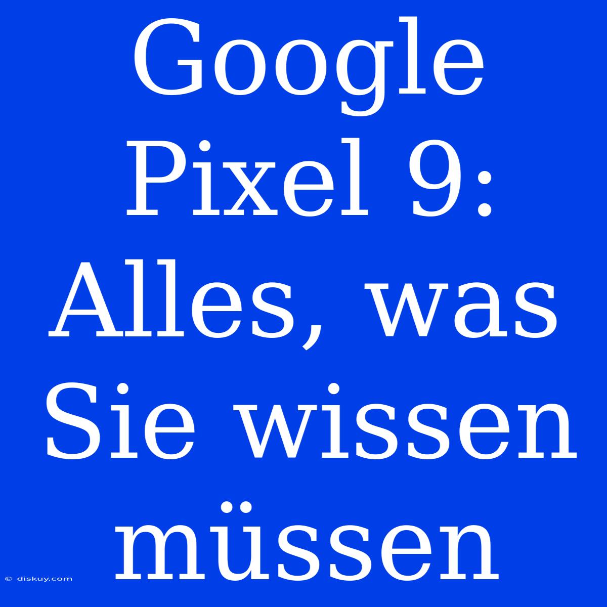 Google Pixel 9:  Alles, Was Sie Wissen Müssen