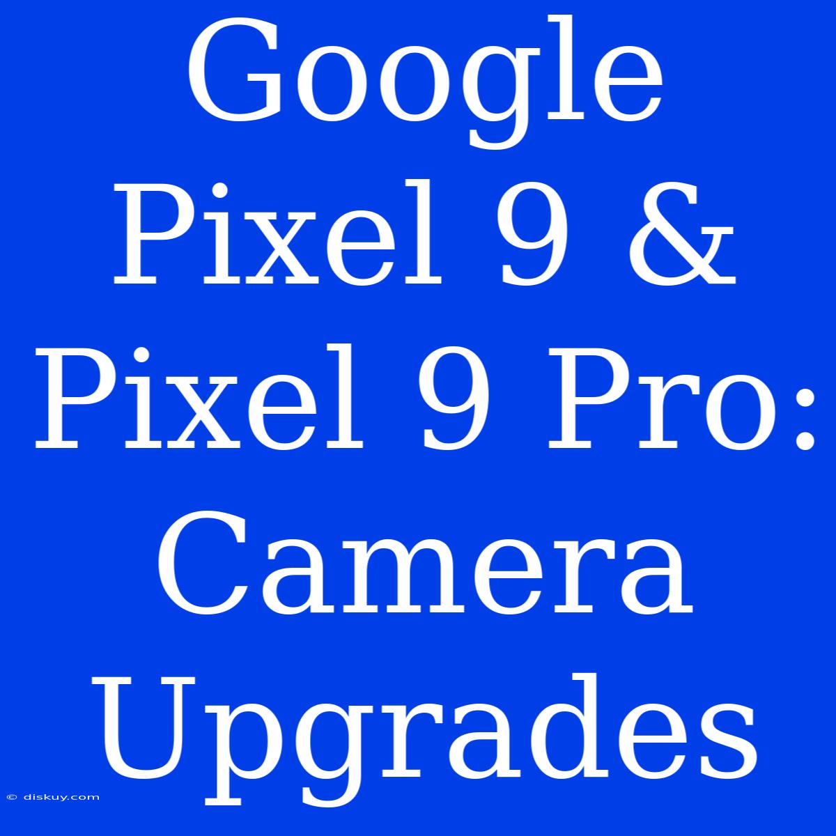 Google Pixel 9 & Pixel 9 Pro: Camera Upgrades