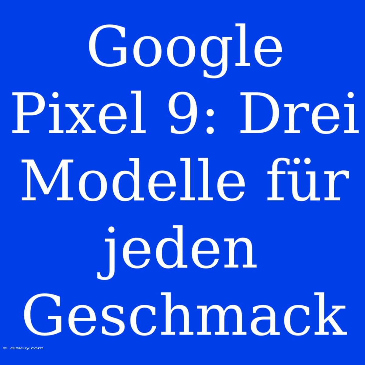 Google Pixel 9: Drei Modelle Für Jeden Geschmack