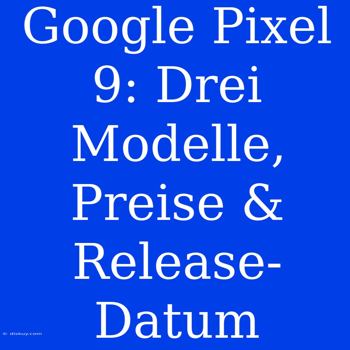 Google Pixel 9: Drei Modelle, Preise & Release-Datum