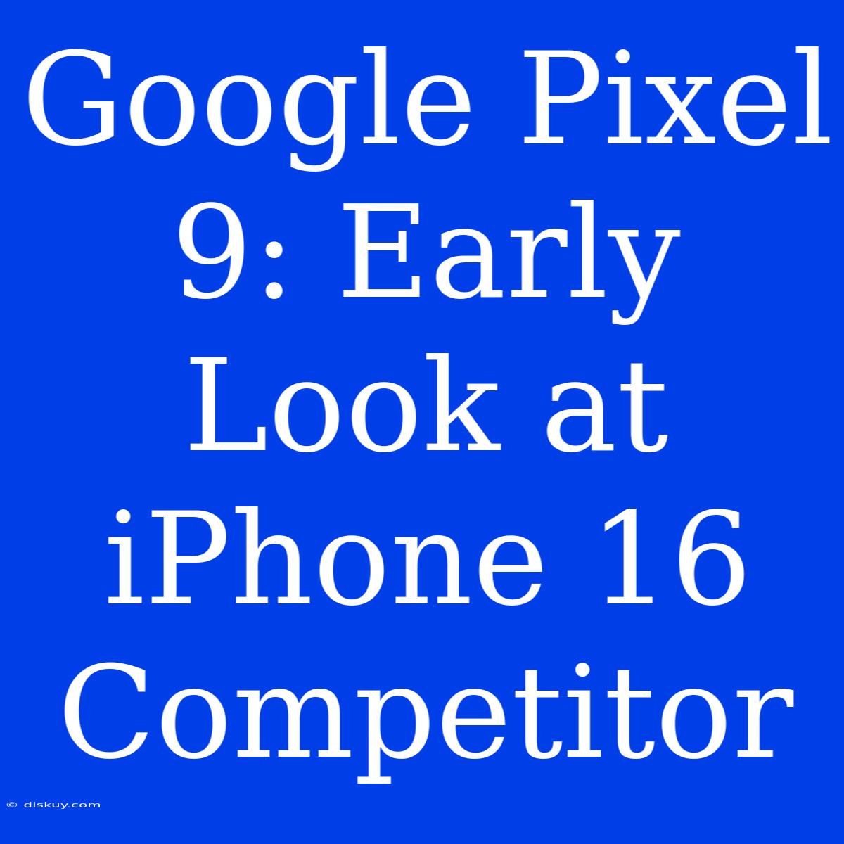 Google Pixel 9: Early Look At IPhone 16 Competitor