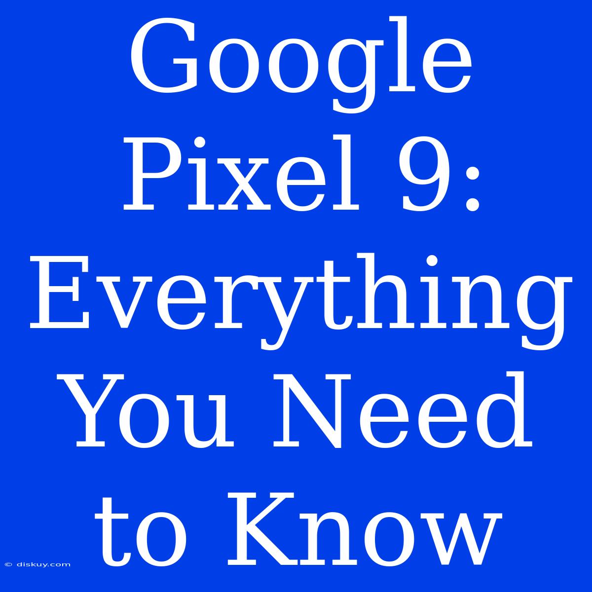 Google Pixel 9: Everything You Need To Know