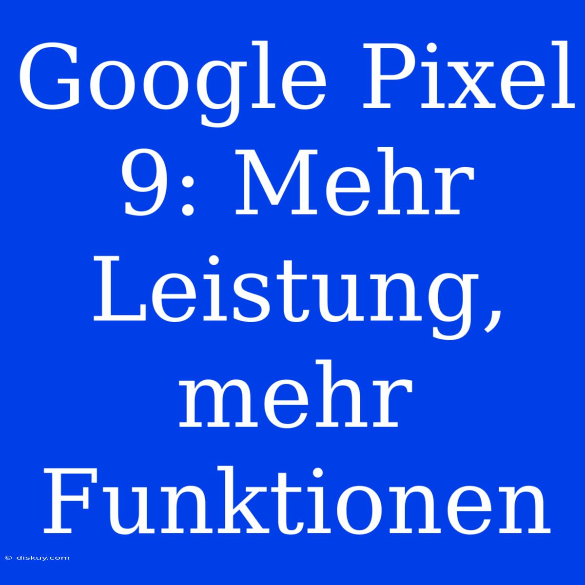 Google Pixel 9: Mehr Leistung, Mehr Funktionen