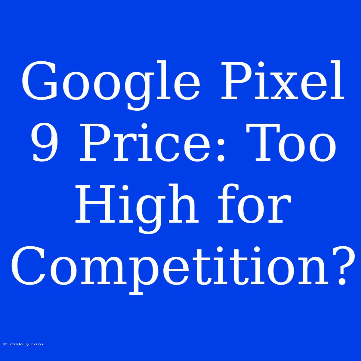 Google Pixel 9 Price: Too High For Competition?