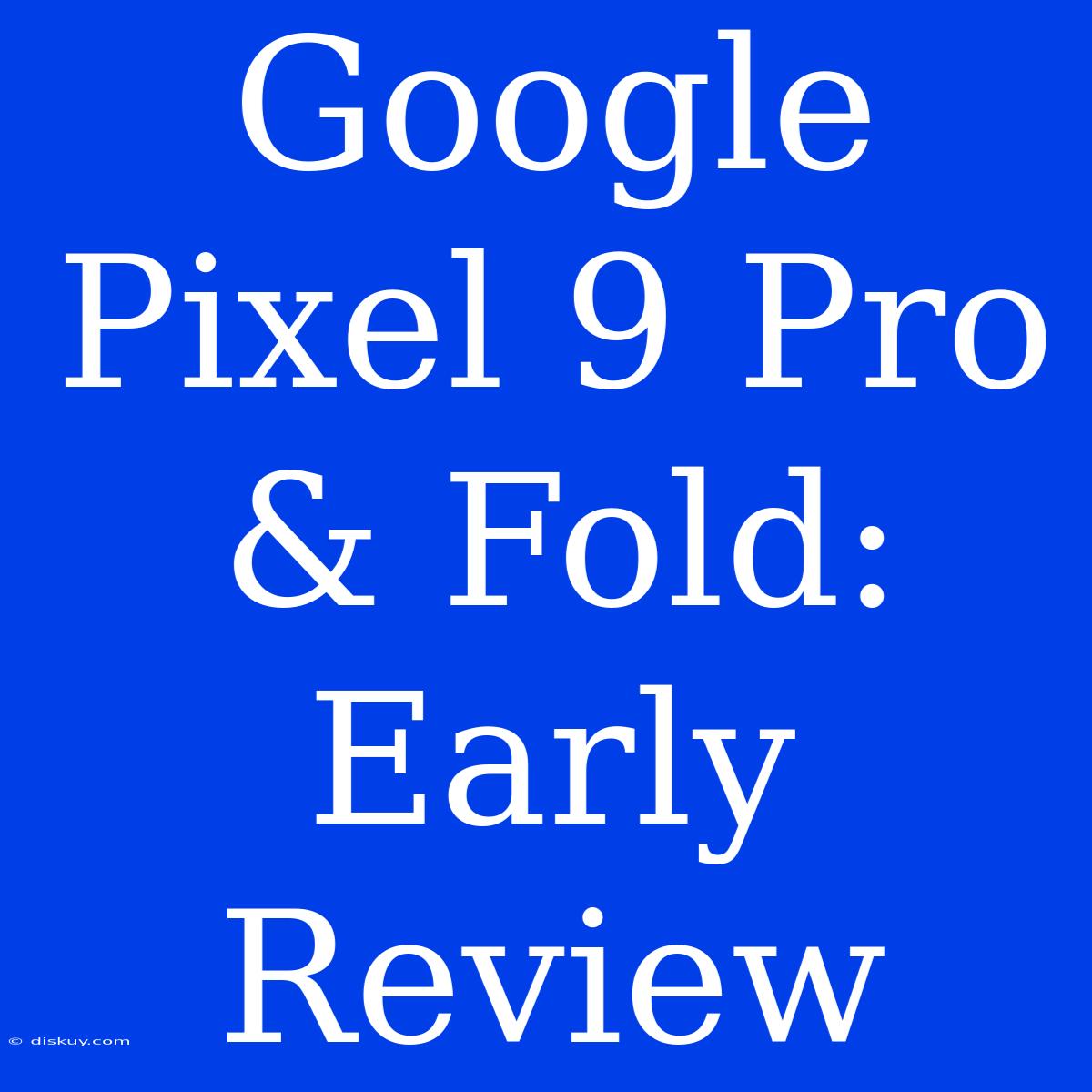 Google Pixel 9 Pro & Fold: Early Review