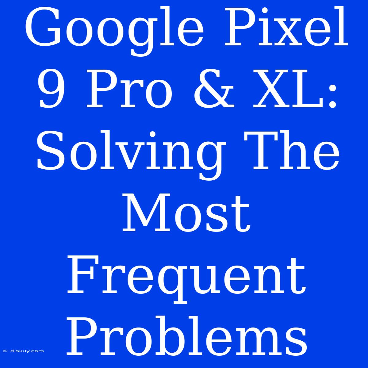 Google Pixel 9 Pro & XL:  Solving The Most Frequent Problems