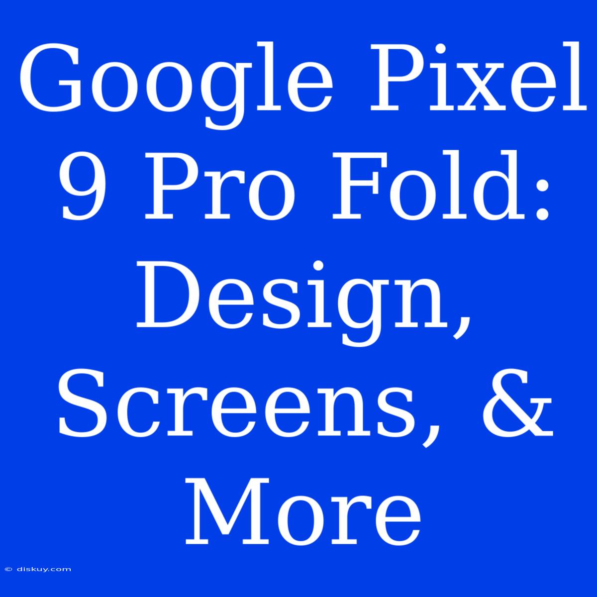 Google Pixel 9 Pro Fold: Design, Screens, & More