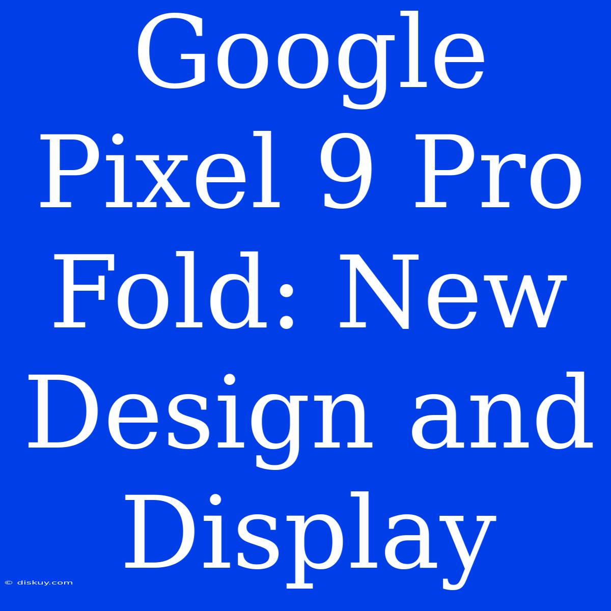 Google Pixel 9 Pro Fold: New Design And Display