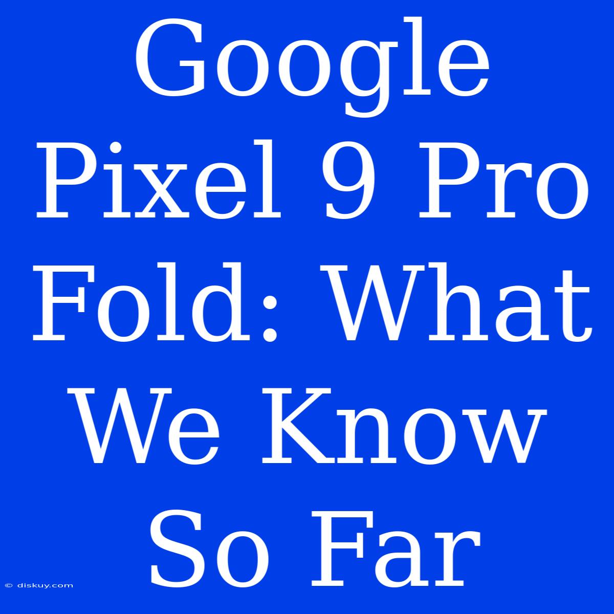 Google Pixel 9 Pro Fold: What We Know So Far