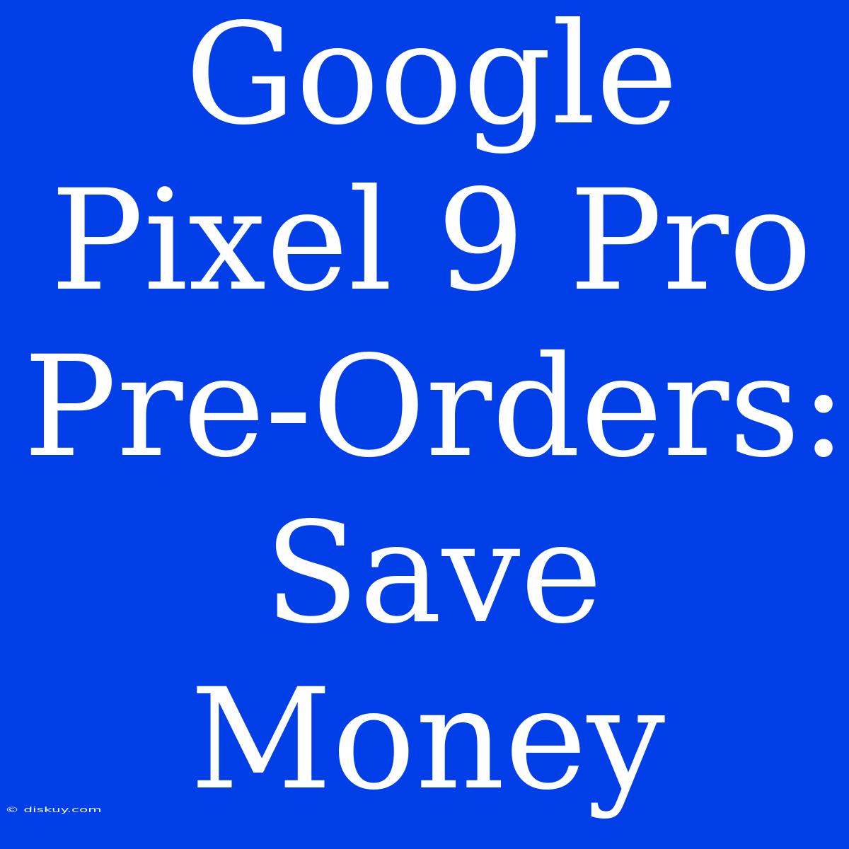 Google Pixel 9 Pro Pre-Orders: Save Money