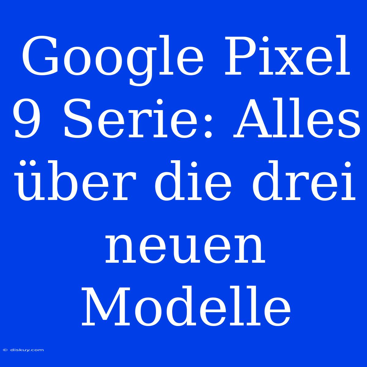 Google Pixel 9 Serie: Alles Über Die Drei Neuen Modelle