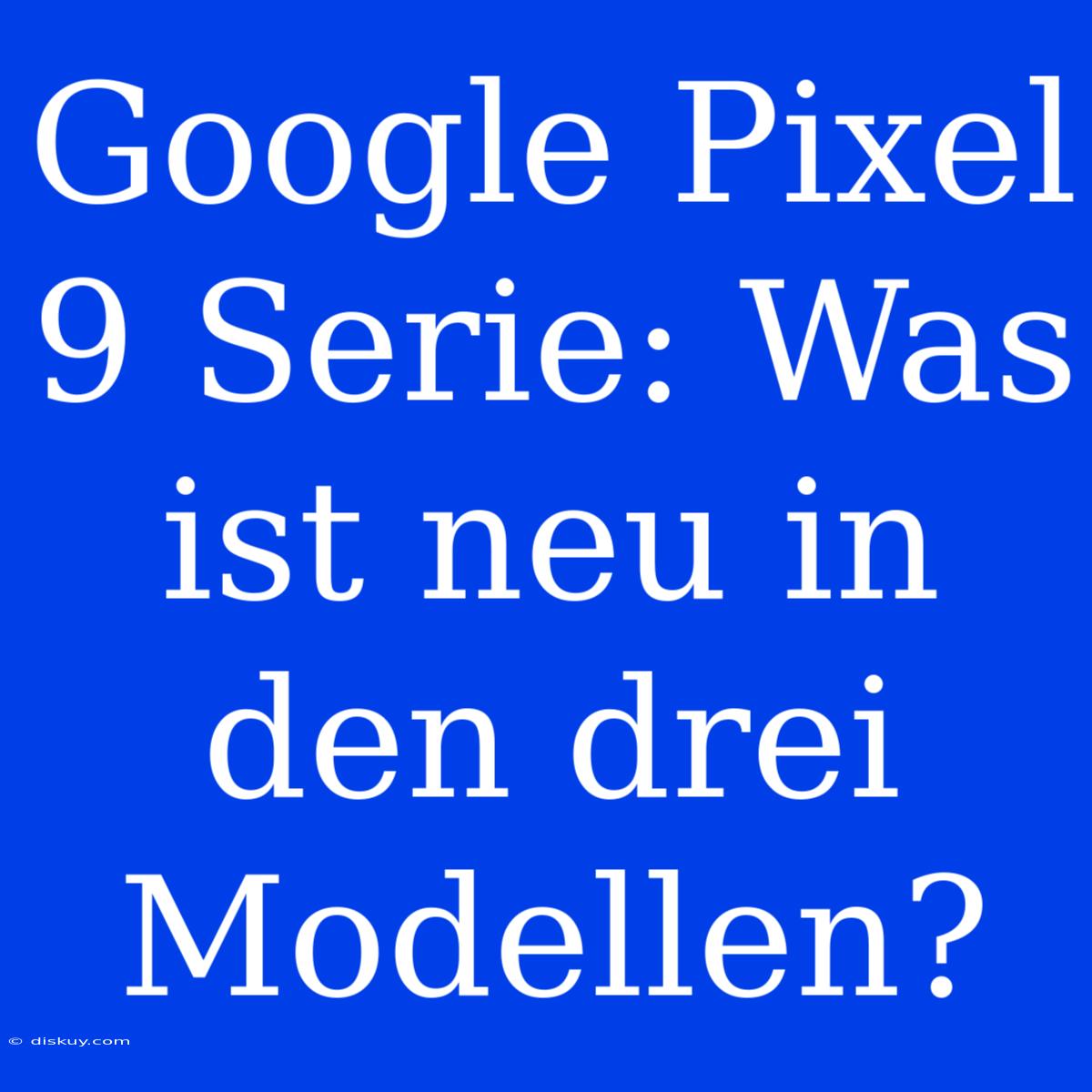 Google Pixel 9 Serie: Was Ist Neu In Den Drei Modellen?