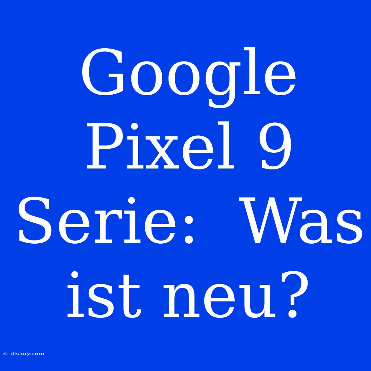 Google Pixel 9 Serie:  Was Ist Neu?