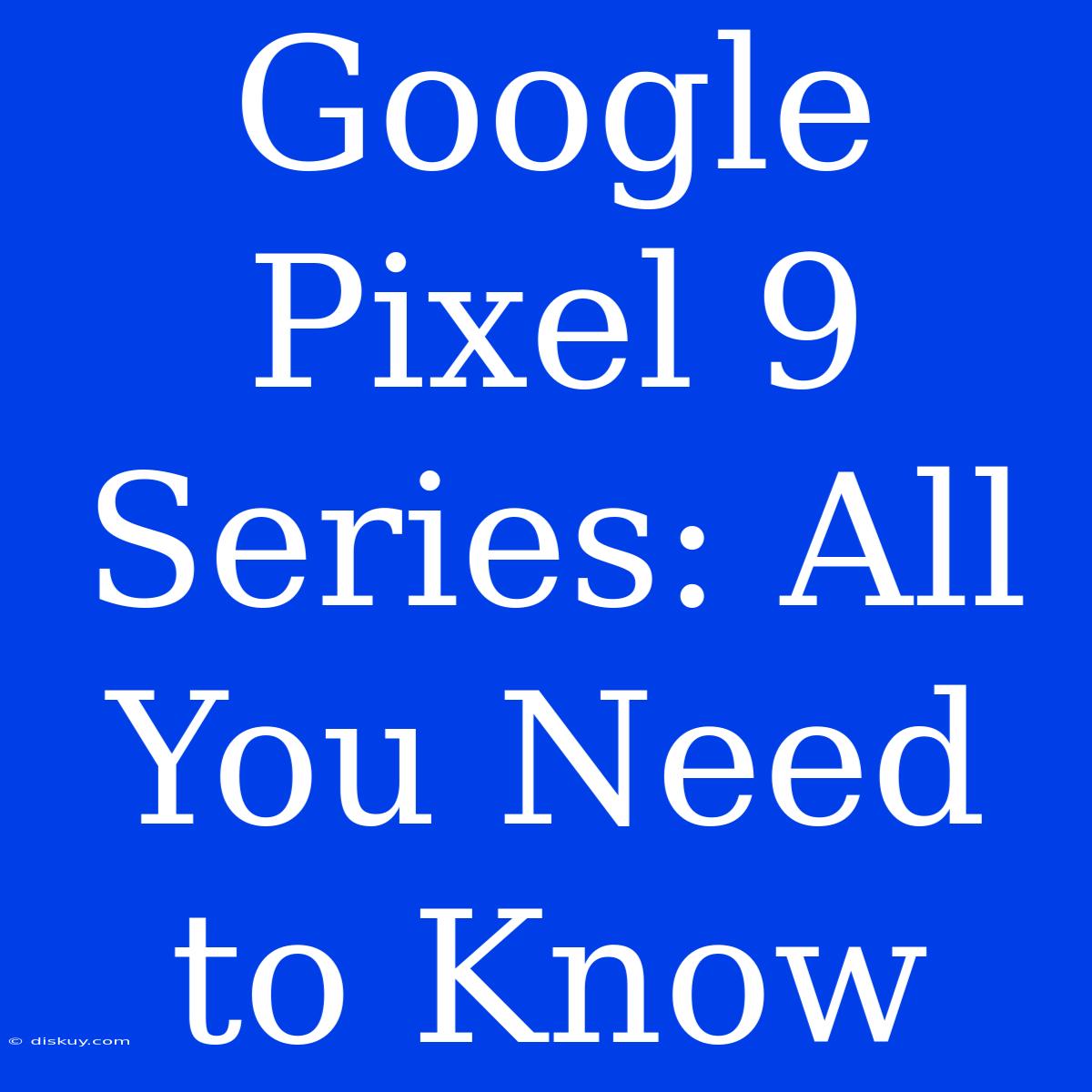 Google Pixel 9 Series: All You Need To Know