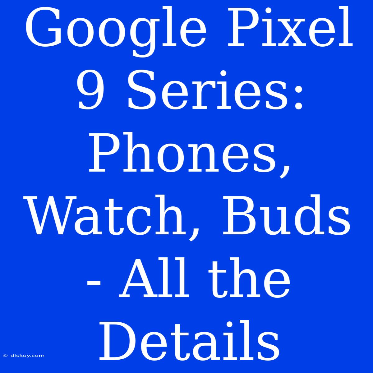 Google Pixel 9 Series: Phones, Watch, Buds - All The Details