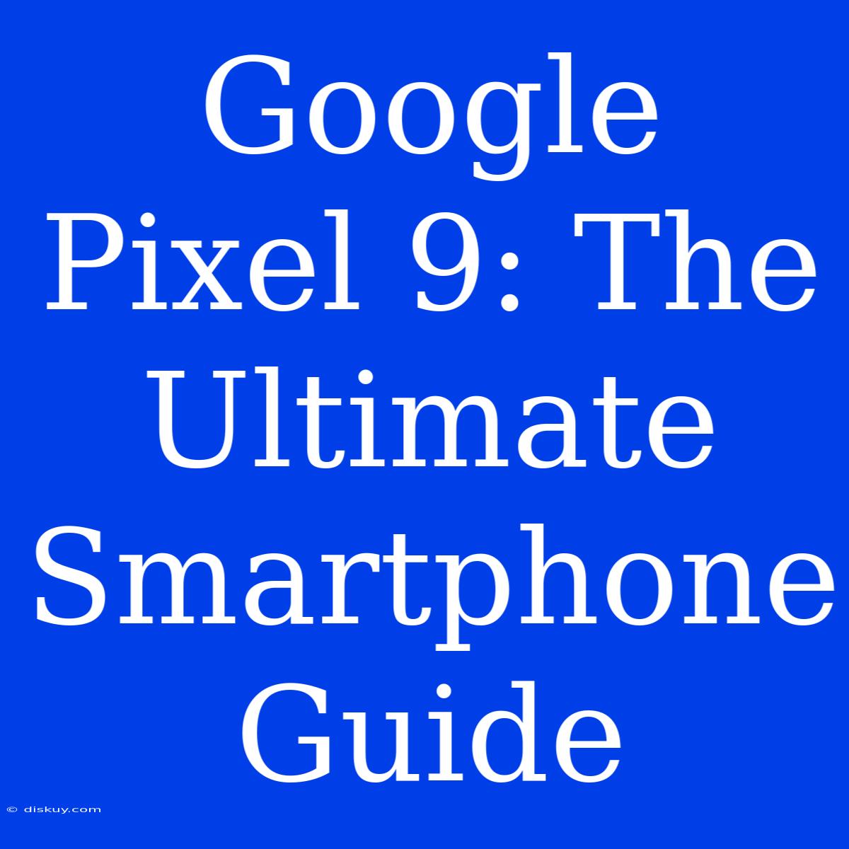 Google Pixel 9: The Ultimate Smartphone Guide