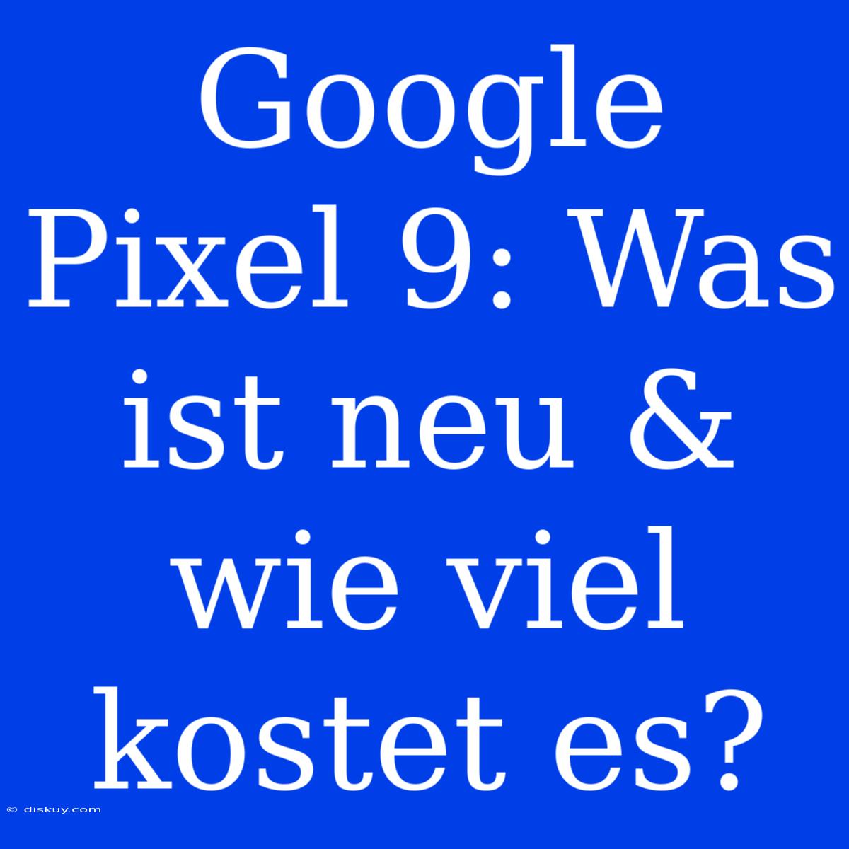 Google Pixel 9: Was Ist Neu & Wie Viel Kostet Es?