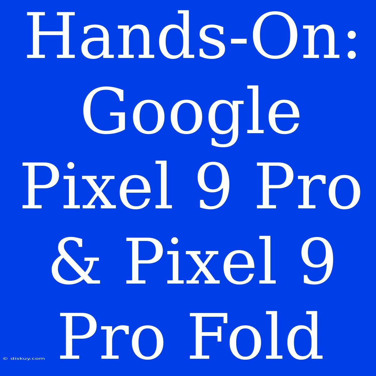 Hands-On: Google Pixel 9 Pro & Pixel 9 Pro Fold