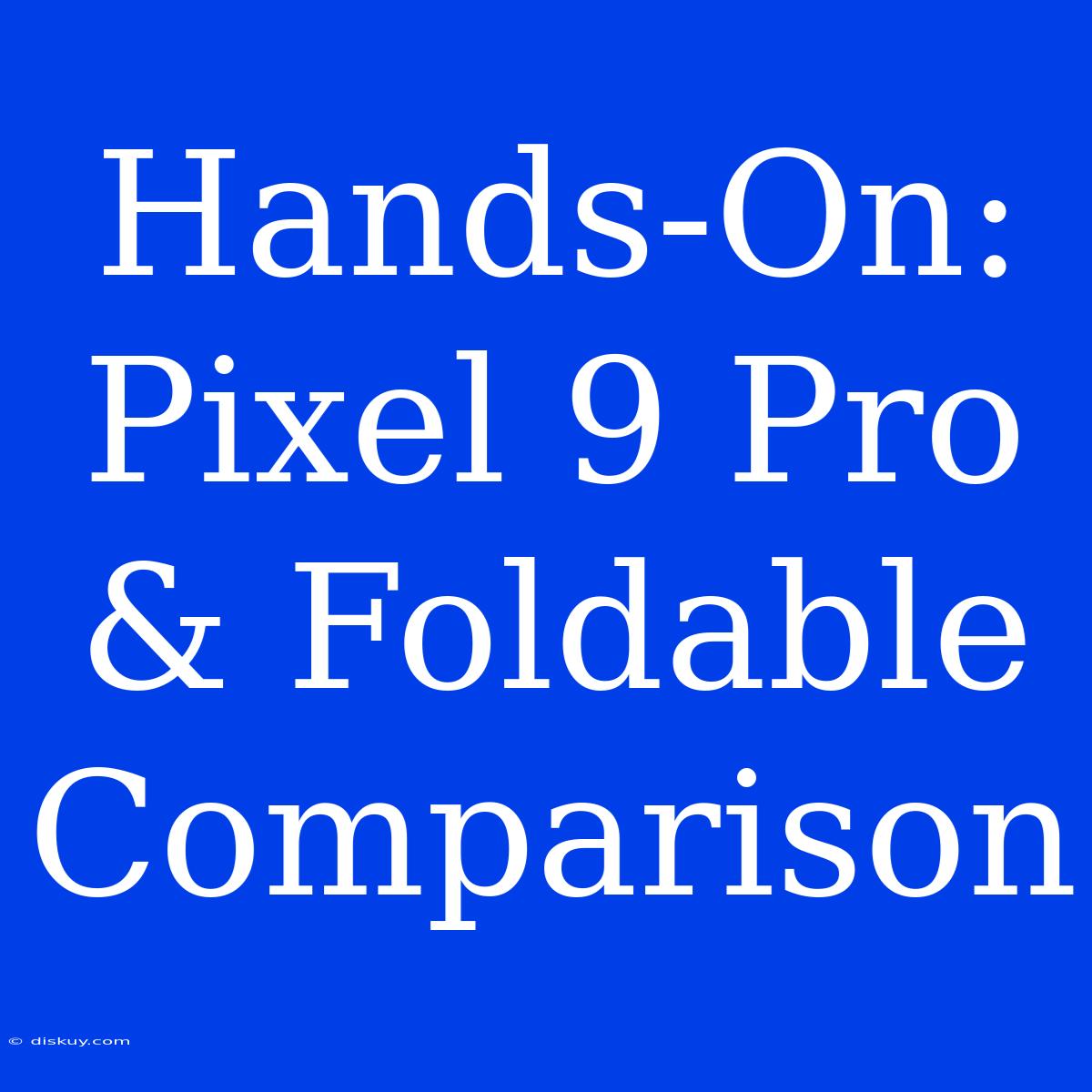 Hands-On: Pixel 9 Pro & Foldable Comparison