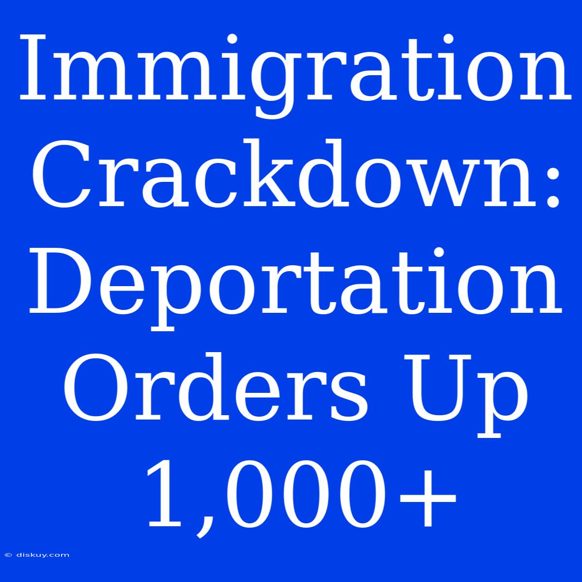 Immigration Crackdown: Deportation Orders Up 1,000+