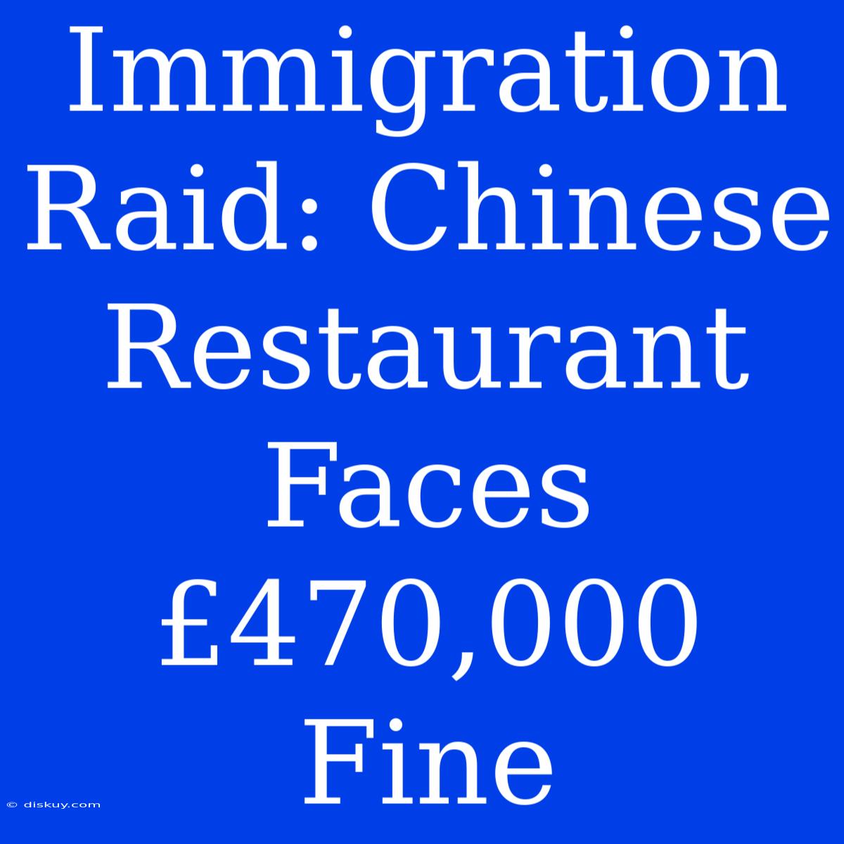 Immigration Raid: Chinese Restaurant Faces £470,000 Fine