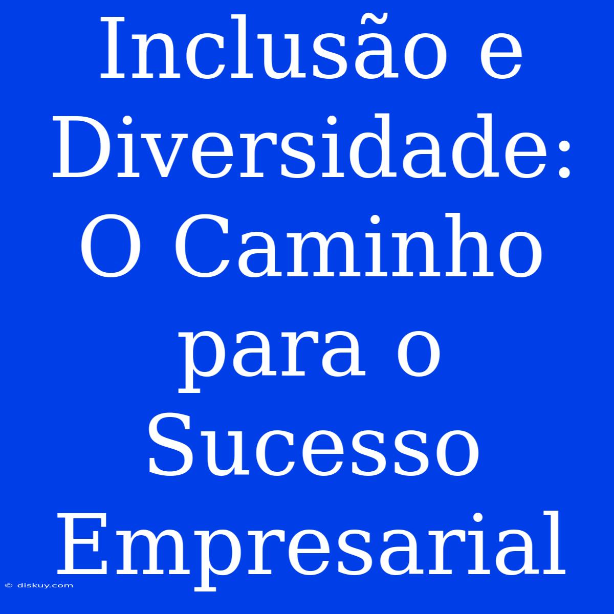 Inclusão E Diversidade: O Caminho Para O Sucesso Empresarial