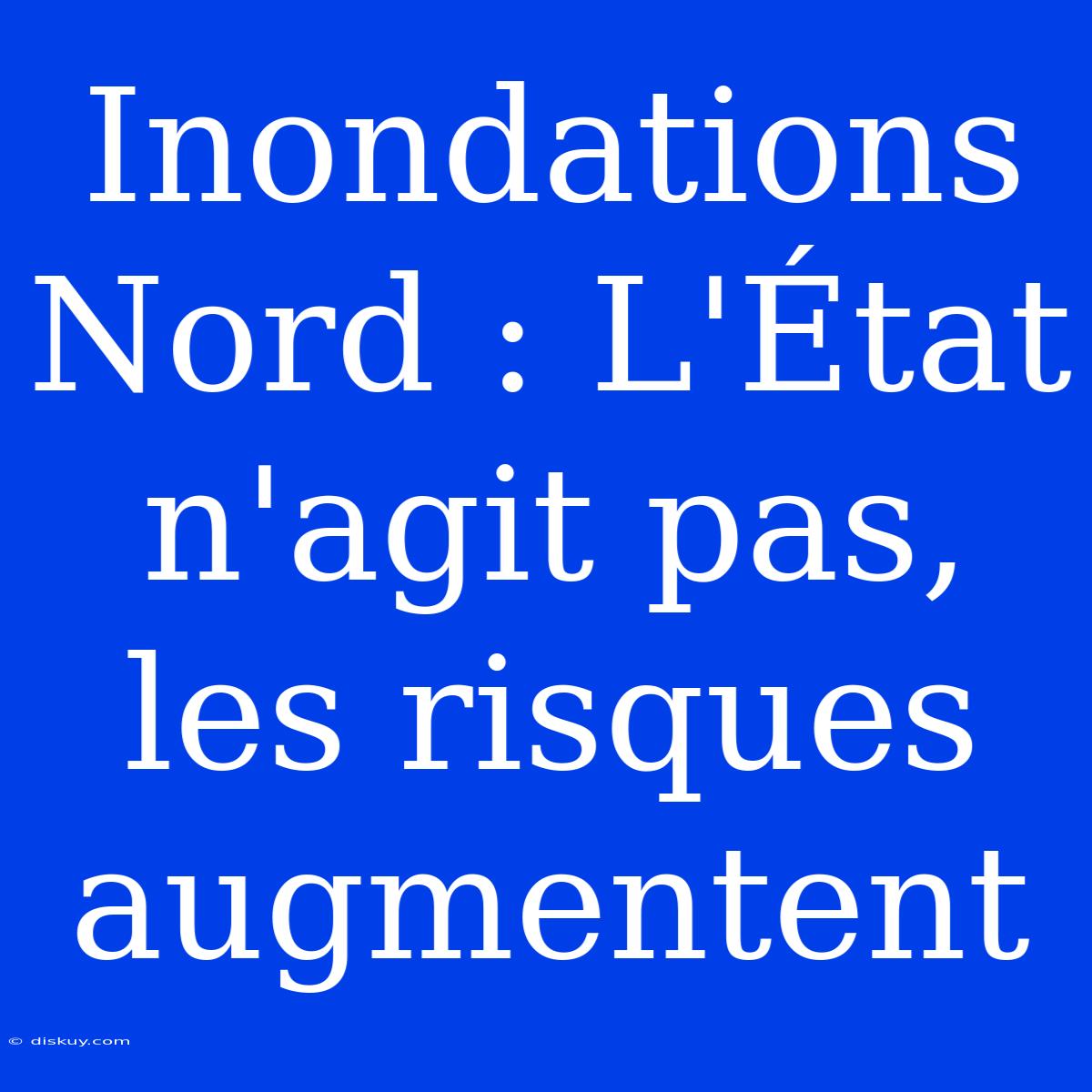 Inondations Nord : L'État N'agit Pas, Les Risques Augmentent