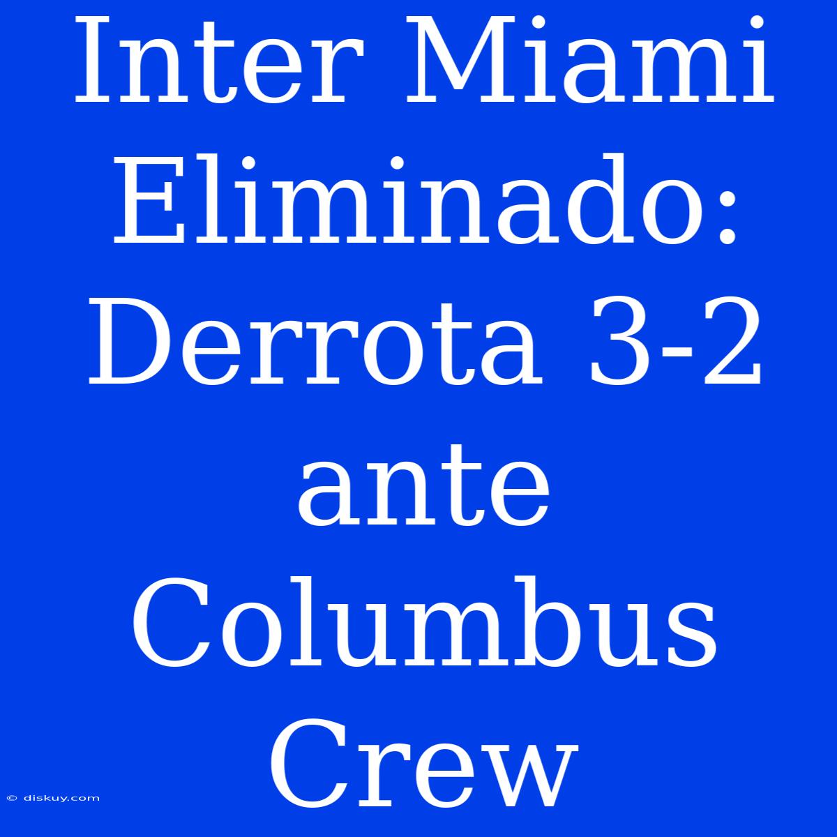 Inter Miami Eliminado: Derrota 3-2 Ante Columbus Crew